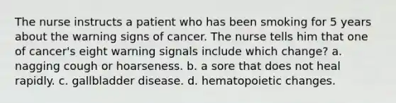 The nurse instructs a patient who has been smoking for 5 years about the warning signs of cancer. The nurse tells him that one of cancer's eight warning signals include which change? a. nagging cough or hoarseness. b. a sore that does not heal rapidly. c. gallbladder disease. d. hematopoietic changes.