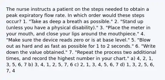 The nurse instructs a patient on the steps needed to obtain a peak expiratory flow rate. In which order would these steps occur? 1. "Take as deep a breath as possible." 2. "Stand up (unless you have a physical disability)." 3. "Place the meter in your mouth, and close your lips around the mouthpiece." 4. "Make sure the device reads zero or is at base level." 5. "Blow out as hard and as fast as possible for 1 to 2 seconds." 6. "Write down the value obtained." 7. "Repeat the process two additional times, and record the highest number in your chart." a) 4, 2, 1, 3, 5, 6, 7 b) 3, 4, 1, 2, 5, 7, 6 c) 2, 1, 3, 4, 5, 6, 7 d) 1, 3, 2, 5, 6, 7, 4