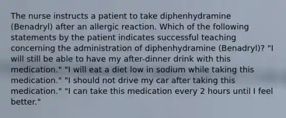 The nurse instructs a patient to take diphenhydramine (Benadryl) after an allergic reaction. Which of the following statements by the patient indicates successful teaching concerning the administration of diphenhydramine (Benadryl)? "I will still be able to have my after-dinner drink with this medication." "I will eat a diet low in sodium while taking this medication." "I should not drive my car after taking this medication." "I can take this medication every 2 hours until I feel better."