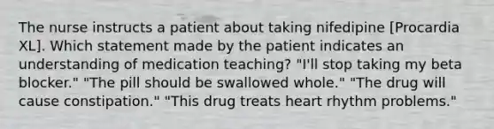 The nurse instructs a patient about taking nifedipine [Procardia XL]. Which statement made by the patient indicates an understanding of medication teaching? "I'll stop taking my beta blocker." "The pill should be swallowed whole." "The drug will cause constipation." "This drug treats heart rhythm problems."