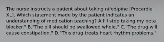 The nurse instructs a patient about taking nifedipine [Procardia XL]. Which statement made by the patient indicates an understanding of medication teaching? A.I'll stop taking my beta blocker." B."The pill should be swallowed whole." C."The drug will cause constipation." D."This drug treats heart rhythm problems."