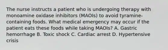 The nurse instructs a patient who is undergoing therapy with monoamine oxidase inhibitors (MAOIs) to avoid tyramine-containing foods. What medical emergency may occur if the patient eats these foods while taking MAOIs? A. Gastric hemorrhage B. Toxic shock C. Cardiac arrest D. Hypertensive crisis