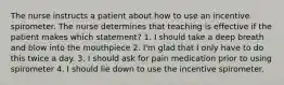 The nurse instructs a patient about how to use an incentive spirometer. The nurse determines that teaching is effective if the patient makes which statement? 1. I should take a deep breath and blow into the mouthpiece 2. I'm glad that I only have to do this twice a day. 3. I should ask for pain medication prior to using spirometer 4. I should lie down to use the incentive spirometer.