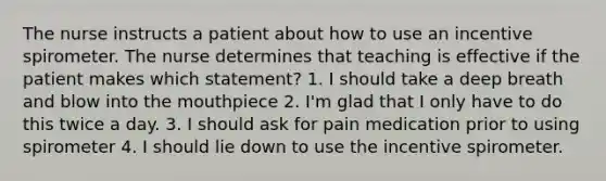 The nurse instructs a patient about how to use an incentive spirometer. The nurse determines that teaching is effective if the patient makes which statement? 1. I should take a deep breath and blow into the mouthpiece 2. I'm glad that I only have to do this twice a day. 3. I should ask for pain medication prior to using spirometer 4. I should lie down to use the incentive spirometer.