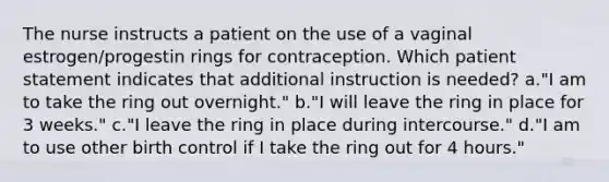 The nurse instructs a patient on the use of a vaginal estrogen/progestin rings for contraception. Which patient statement indicates that additional instruction is needed? a."I am to take the ring out overnight." b."I will leave the ring in place for 3 weeks." c."I leave the ring in place during intercourse." d."I am to use other birth control if I take the ring out for 4 hours."