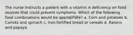 The nurse instructs a patient with a vitamin A deficiency on food sources that could prevent symptoms. Which of the following food combinations would be appropriate? a. Corn and potatoes b. Carrots and spinach c. Iron-fortified bread or cereals d. Raisins and papaya