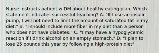 Nurse instructs patient w DM about healthy eating plan. Which statement indicates successful teaching? A. "If I use an insulin pump, I will not need to limit the amount of saturated fat in my diet." B. "I should include more fiber in my diet than a person who does not have diabetes." C. "I may have a hypoglycemic reaction if I drink alcohol on an empty stomach." D. "I plan to lose 25 pounds this year by following a high-protein diet"