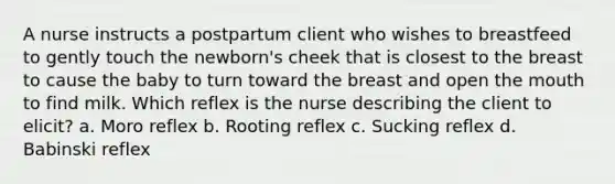 A nurse instructs a postpartum client who wishes to breastfeed to gently touch the newborn's cheek that is closest to the breast to cause the baby to turn toward the breast and open the mouth to find milk. Which reflex is the nurse describing the client to elicit? a. Moro reflex b. Rooting reflex c. Sucking reflex d. Babinski reflex