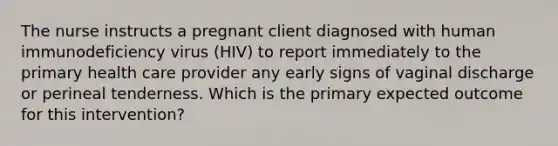 The nurse instructs a pregnant client diagnosed with human immunodeficiency virus (HIV) to report immediately to the primary health care provider any early signs of vaginal discharge or perineal tenderness. Which is the primary expected outcome for this intervention?