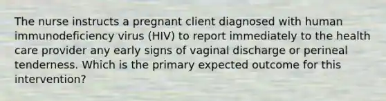 The nurse instructs a pregnant client diagnosed with human immunodeficiency virus (HIV) to report immediately to the health care provider any early signs of vaginal discharge or perineal tenderness. Which is the primary expected outcome for this intervention?