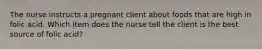 The nurse instructs a pregnant client about foods that are high in folic acid. Which item does the nurse tell the client is the best source of folic acid?