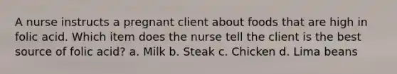 A nurse instructs a pregnant client about foods that are high in folic acid. Which item does the nurse tell the client is the best source of folic acid? a. Milk b. Steak c. Chicken d. Lima beans