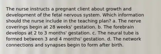 The nurse instructs a pregnant client about growth and development of the fetal nervous system. Which information should the nurse include in the teaching plan? a. The nerve coverings begin at 28 weeks' gestation. b. The forebrain develops at 2 to 3 months' gestation. c. The neural tube is formed between 3 and 4 months' gestation. d. The network connections and synapses begin to form after birth.