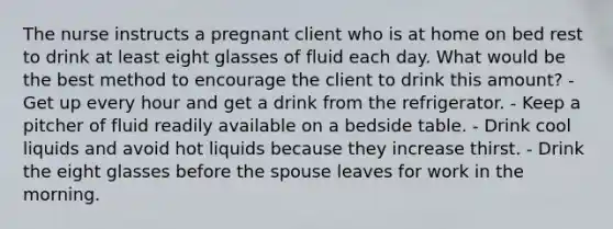 The nurse instructs a pregnant client who is at home on bed rest to drink at least eight glasses of fluid each day. What would be the best method to encourage the client to drink this amount? - Get up every hour and get a drink from the refrigerator. - Keep a pitcher of fluid readily available on a bedside table. - Drink cool liquids and avoid hot liquids because they increase thirst. - Drink the eight glasses before the spouse leaves for work in the morning.