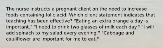 The nurse instructs a pregnant client on the need to increase foods containing folic acid. Which client statement indicates that teaching has been effective? "Eating an extra orange a day is important." "I need to drink two glasses of milk each day." "I will add spinach to my salad every evening." "Cabbage and cauliflower are important for me to eat."