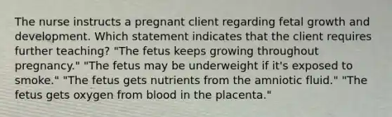 The nurse instructs a pregnant client regarding fetal growth and development. Which statement indicates that the client requires further teaching? "The fetus keeps growing throughout pregnancy." "The fetus may be underweight if it's exposed to smoke." "The fetus gets nutrients from the amniotic fluid." "The fetus gets oxygen from blood in the placenta."