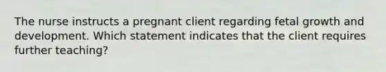 The nurse instructs a pregnant client regarding fetal growth and development. Which statement indicates that the client requires further teaching?