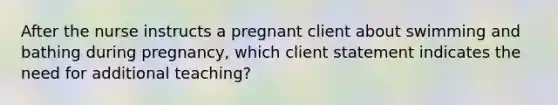 After the nurse instructs a pregnant client about swimming and bathing during pregnancy, which client statement indicates the need for additional teaching?