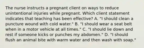 The nurse instructs a pregnant client on ways to reduce unintentional injuries while pregnant. Which client statement indicates that teaching has been effective? A. "I should clean a puncture wound with cold water." B. "I should wear a seat belt when in a motor vehicle at all times." C. "I should lie down and rest if someone kicks or punches my abdomen." D. "I should flush an animal bite with warm water and then wash with soap."