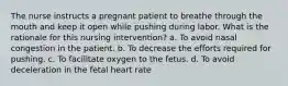 The nurse instructs a pregnant patient to breathe through the mouth and keep it open while pushing during labor. What is the rationale for this nursing intervention? a. To avoid nasal congestion in the patient. b. To decrease the efforts required for pushing. c. To facilitate oxygen to the fetus. d. To avoid deceleration in the fetal heart rate