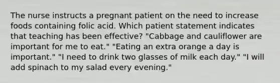 The nurse instructs a pregnant patient on the need to increase foods containing folic acid. Which patient statement indicates that teaching has been effective? "Cabbage and cauliflower are important for me to eat." "Eating an extra orange a day is important." "I need to drink two glasses of milk each day." "I will add spinach to my salad every evening."