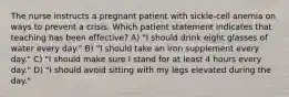 The nurse instructs a pregnant patient with sickle-cell anemia on ways to prevent a crisis. Which patient statement indicates that teaching has been effective? A) "I should drink eight glasses of water every day." B) "I should take an iron supplement every day." C) "I should make sure I stand for at least 4 hours every day." D) "I should avoid sitting with my legs elevated during the day."