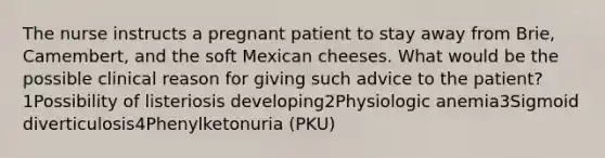 The nurse instructs a pregnant patient to stay away from Brie, Camembert, and the soft Mexican cheeses. What would be the possible clinical reason for giving such advice to the patient?1Possibility of listeriosis developing2Physiologic anemia3Sigmoid diverticulosis4Phenylketonuria (PKU)