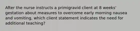 After the nurse instructs a primigravid client at 8 weeks' gestation about measures to overcome early morning nausea and vomiting, which client statement indicates the need for additional teaching?