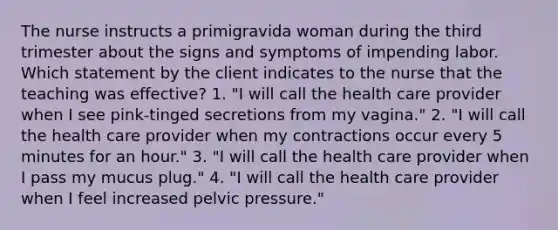 The nurse instructs a primigravida woman during the third trimester about the signs and symptoms of impending labor. Which statement by the client indicates to the nurse that the teaching was effective? 1. "I will call the health care provider when I see pink-tinged secretions from my vagina." 2. "I will call the health care provider when my contractions occur every 5 minutes for an hour." 3. "I will call the health care provider when I pass my mucus plug." 4. "I will call the health care provider when I feel increased pelvic pressure."