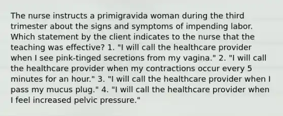 The nurse instructs a primigravida woman during the third trimester about the signs and symptoms of impending labor. Which statement by the client indicates to the nurse that the teaching was effective? 1. "I will call the healthcare provider when I see pink-tinged secretions from my vagina." 2. "I will call the healthcare provider when my contractions occur every 5 minutes for an hour." 3. "I will call the healthcare provider when I pass my mucus plug." 4. "I will call the healthcare provider when I feel increased pelvic pressure."