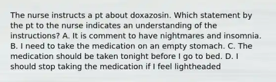 The nurse instructs a pt about doxazosin. Which statement by the pt to the nurse indicates an understanding of the instructions? A. It is comment to have nightmares and insomnia. B. I need to take the medication on an empty stomach. C. The medication should be taken tonight before I go to bed. D. I should stop taking the medication if I feel lightheaded