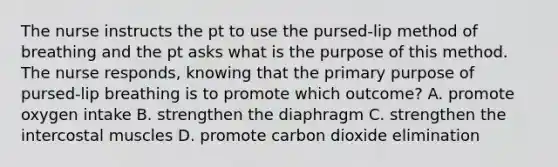 The nurse instructs the pt to use the pursed-lip method of breathing and the pt asks what is the purpose of this method. The nurse responds, knowing that the primary purpose of pursed-lip breathing is to promote which outcome? A. promote oxygen intake B. strengthen the diaphragm C. strengthen the intercostal muscles D. promote carbon dioxide elimination