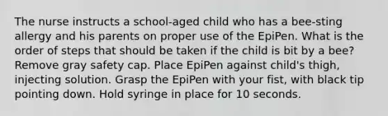 The nurse instructs a school-aged child who has a bee-sting allergy and his parents on proper use of the EpiPen. What is the order of steps that should be taken if the child is bit by a bee? Remove gray safety cap. Place EpiPen against child's thigh, injecting solution. Grasp the EpiPen with your fist, with black tip pointing down. Hold syringe in place for 10 seconds.