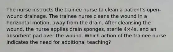 The nurse instructs the trainee nurse to clean a patient's open-wound drainage. The trainee nurse cleans the wound in a horizontal motion, away from the drain. After cleansing the wound, the nurse applies drain sponges, sterile 4×4s, and an absorbent pad over the wound. Which action of the trainee nurse indicates the need for additional teaching?