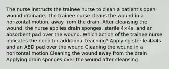 The nurse instructs the trainee nurse to clean a patient's open-wound drainage. The trainee nurse cleans the wound in a horizontal motion, away from the drain. After cleansing the wound, the nurse applies drain sponges, sterile 4×4s, and an absorbent pad over the wound. Which action of the trainee nurse indicates the need for additional teaching? Applying sterile 4×4s and an ABD pad over the wound Cleaning the wound in a horizontal motion Cleaning the wound away from the drain Applying drain sponges over the wound after cleansing