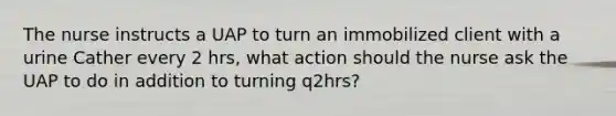 The nurse instructs a UAP to turn an immobilized client with a urine Cather every 2 hrs, what action should the nurse ask the UAP to do in addition to turning q2hrs?