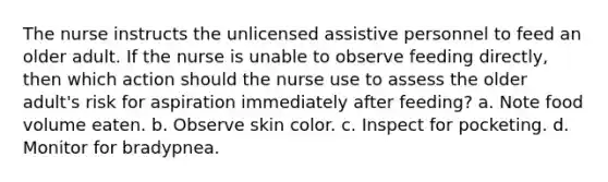 The nurse instructs the unlicensed assistive personnel to feed an older adult. If the nurse is unable to observe feeding directly, then which action should the nurse use to assess the older adult's risk for aspiration immediately after feeding? a. Note food volume eaten. b. Observe skin color. c. Inspect for pocketing. d. Monitor for bradypnea.