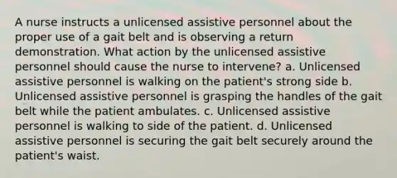 A nurse instructs a unlicensed assistive personnel about the proper use of a gait belt and is observing a return demonstration. What action by the unlicensed assistive personnel should cause the nurse to intervene? a. Unlicensed assistive personnel is walking on the patient's strong side b. Unlicensed assistive personnel is grasping the handles of the gait belt while the patient ambulates. c. Unlicensed assistive personnel is walking to side of the patient. d. Unlicensed assistive personnel is securing the gait belt securely around the patient's waist.