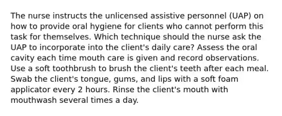 The nurse instructs the unlicensed assistive personnel (UAP) on how to provide oral hygiene for clients who cannot perform this task for themselves. Which technique should the nurse ask the UAP to incorporate into the client's daily care? Assess the oral cavity each time mouth care is given and record observations. Use a soft toothbrush to brush the client's teeth after each meal. Swab the client's tongue, gums, and lips with a soft foam applicator every 2 hours. Rinse the client's mouth with mouthwash several times a day.