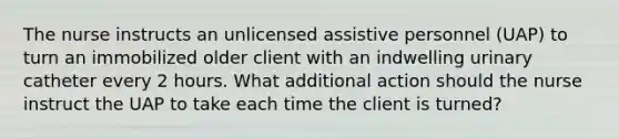 The nurse instructs an unlicensed assistive personnel (UAP) to turn an immobilized older client with an indwelling urinary catheter every 2 hours. What additional action should the nurse instruct the UAP to take each time the client is turned?