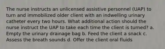 The nurse instructs an unlicensed assistive personnel (UAP) to turn and immobilized older client with an indwelling urinary catheter every two hours. What additional action should the nurse instruct the UAP to take each time the client is turned? a. Empty the urinary drainage bag b. Feed the client a snack c. Assess the breath sounds d. Offer the client oral fluids