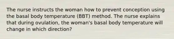 The nurse instructs the woman how to prevent conception using the basal body temperature (BBT) method. The nurse explains that during ovulation, the woman's basal body temperature will change in which direction?