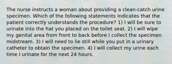 The nurse instructs a woman about providing a clean-catch urine specimen. Which of the following statements indicates that the patient correctly understands the procedure? 1) I will be sure to urinate into the hat you placed on the toilet seat. 2) I will wipe my genital area from front to back before I collect the specimen midstream. 3) I will need to lie still while you put in a urinary catheter to obtain the specimen. 4) I will collect my urine each time I urinate for the next 24 hours.