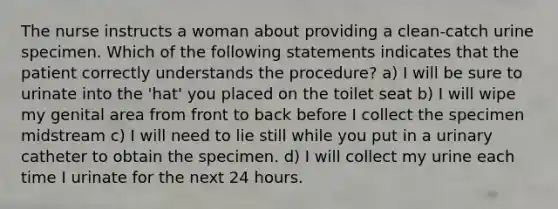 The nurse instructs a woman about providing a clean-catch urine specimen. Which of the following statements indicates that the patient correctly understands the procedure? a) I will be sure to urinate into the 'hat' you placed on the toilet seat b) I will wipe my genital area from front to back before I collect the specimen midstream c) I will need to lie still while you put in a urinary catheter to obtain the specimen. d) I will collect my urine each time I urinate for the next 24 hours.