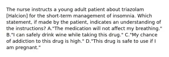 The nurse instructs a young adult patient about triazolam [Halcion] for the short-term management of insomnia. Which statement, if made by the patient, indicates an understanding of the instructions? A."The medication will not affect my breathing." B."I can safely drink wine while taking this drug." C."My chance of addiction to this drug is high." D."This drug is safe to use if I am pregnant."