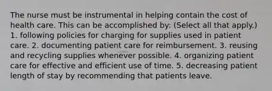 The nurse must be instrumental in helping contain the cost of health care. This can be accomplished by: (Select all that apply.) 1. following policies for charging for supplies used in patient care. 2. documenting patient care for reimbursement. 3. reusing and recycling supplies whenever possible. 4. organizing patient care for effective and efficient use of time. 5. decreasing patient length of stay by recommending that patients leave.