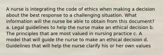 A nurse is integrating the code of ethics when making a decision about the best response to a challenging situation. What information will the nurse be able to obtain from this document? a. Legal guidelines to help the nurse make an ethical decision b. The principles that are most valued in nursing practice c. A model that will guide the nurse to make an ethical decision d. Guidelines that will help the nurse clarify his or her own values