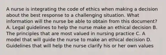 A nurse is integrating the code of ethics when making a decision about the best response to a challenging situation. What information will the nurse be able to obtain from this document? A. Legal guidelines to help the nurse make an ethical decision B. The principles that are most valued in nursing practice C. A model that will guide the nurse to make an ethical decision D. Guidelines that will help the nurse clarify his or her own values