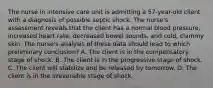 The nurse in intensive care unit is admitting a 57-year-old client with a diagnosis of possible septic shock. The nurse's assessment reveals that the client has a normal blood pressure, increased heart rate, decreased bowel sounds, and cold, clammy skin. The nurse's analysis of these data should lead to which preliminary conclusion? A. The client is in the compensatory stage of shock. B. The client is in the progressive stage of shock. C. The client will stabilize and be released by tomorrow. D. The client is in the irreversible stage of shock.