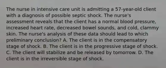 The nurse in intensive care unit is admitting a 57-year-old client with a diagnosis of possible septic shock. The nurse's assessment reveals that the client has a normal blood pressure, increased heart rate, decreased bowel sounds, and cold, clammy skin. The nurse's analysis of these data should lead to which preliminary conclusion? A. The client is in the compensatory stage of shock. B. The client is in the progressive stage of shock. C. The client will stabilize and be released by tomorrow. D. The client is in the irreversible stage of shock.